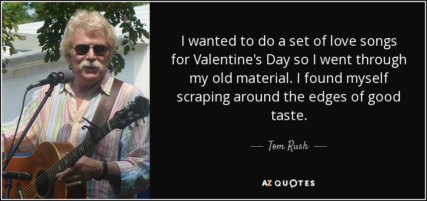 I wanted to do a set of love songs for Valentine's Day so I went through my old material. I found myself scraping around the edges of good taste. - Tom Rush