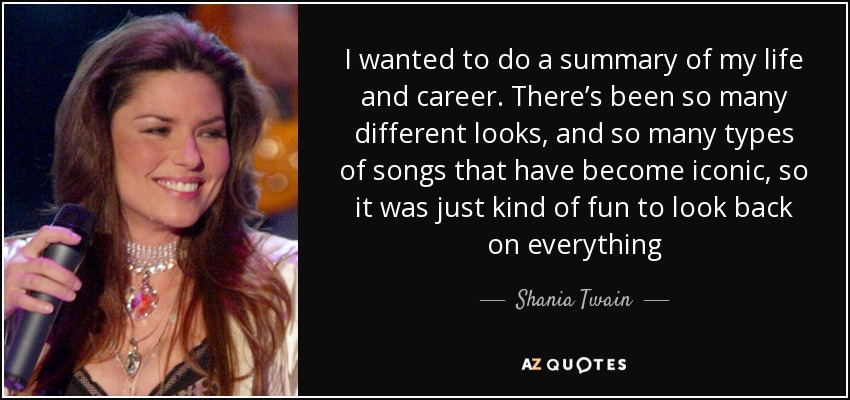 I wanted to do a summary of my life and career. There’s been so many different looks, and so many types of songs that have become iconic, so it was just kind of fun to look back on everything - Shania Twain