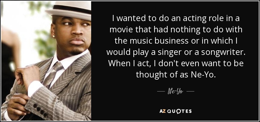 I wanted to do an acting role in a movie that had nothing to do with the music business or in which I would play a singer or a songwriter. When I act, I don't even want to be thought of as Ne-Yo. - Ne-Yo