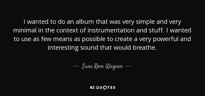 I wanted to do an album that was very simple and very minimal in the context of instrumentation and stuff. I wanted to use as few means as possible to create a very powerful and interesting sound that would breathe. - Sune Rose Wagner