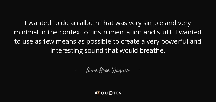 I wanted to do an album that was very simple and very minimal in the context of instrumentation and stuff. I wanted to use as few means as possible to create a very powerful and interesting sound that would breathe. - Sune Rose Wagner