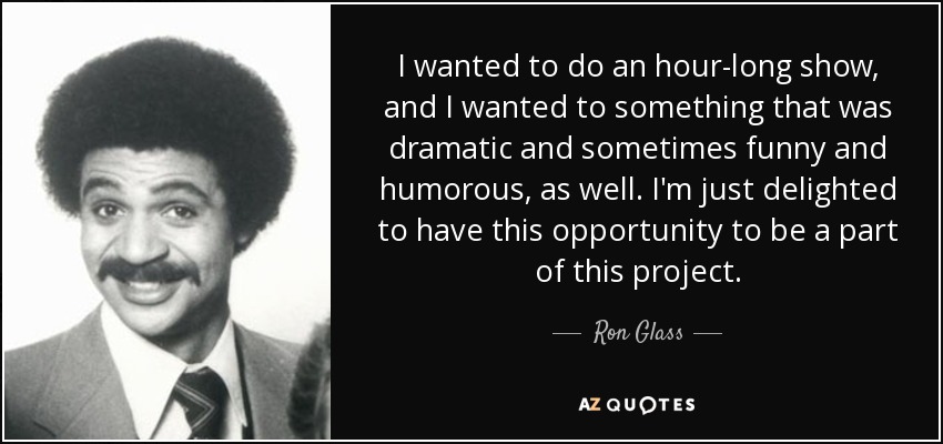 I wanted to do an hour-long show, and I wanted to something that was dramatic and sometimes funny and humorous, as well. I'm just delighted to have this opportunity to be a part of this project. - Ron Glass