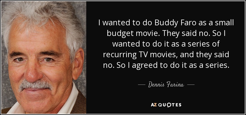 I wanted to do Buddy Faro as a small budget movie. They said no. So I wanted to do it as a series of recurring TV movies, and they said no. So I agreed to do it as a series. - Dennis Farina