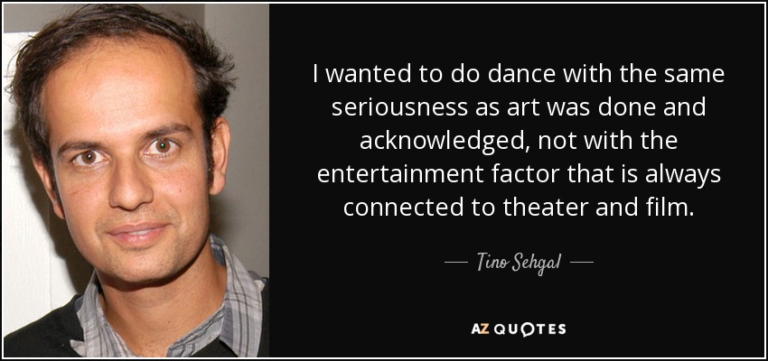 I wanted to do dance with the same seriousness as art was done and acknowledged, not with the entertainment factor that is always connected to theater and film. - Tino Sehgal
