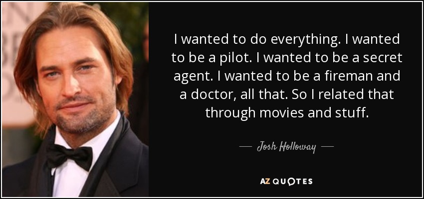I wanted to do everything. I wanted to be a pilot. I wanted to be a secret agent. I wanted to be a fireman and a doctor, all that. So I related that through movies and stuff. - Josh Holloway