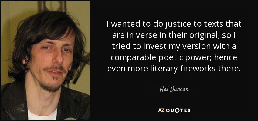 I wanted to do justice to texts that are in verse in their original, so I tried to invest my version with a comparable poetic power; hence even more literary fireworks there. - Hal Duncan
