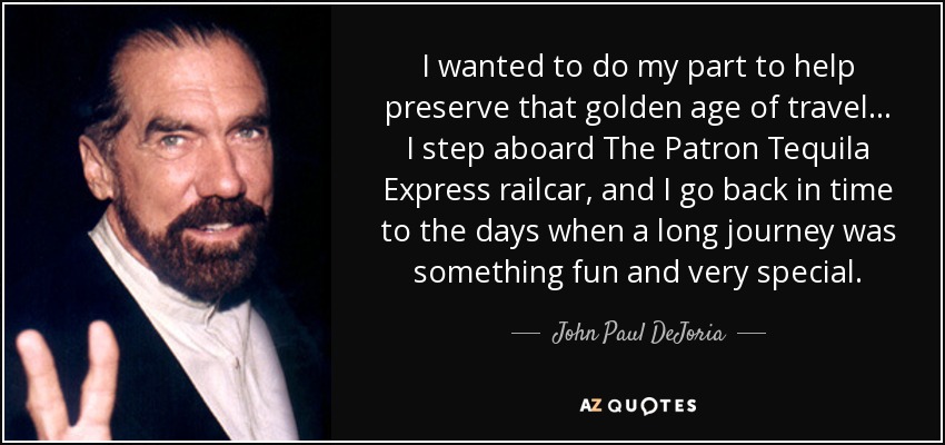 I wanted to do my part to help preserve that golden age of travel... I step aboard The Patron Tequila Express railcar, and I go back in time to the days when a long journey was something fun and very special. - John Paul DeJoria