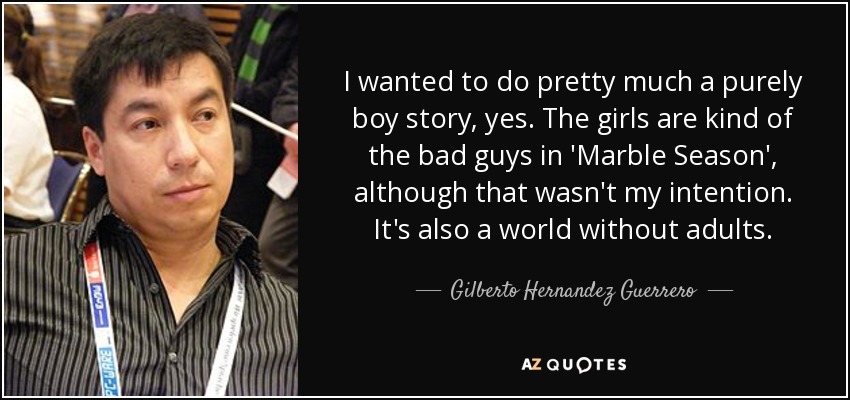 I wanted to do pretty much a purely boy story, yes. The girls are kind of the bad guys in 'Marble Season', although that wasn't my intention. It's also a world without adults. - Gilberto Hernandez Guerrero