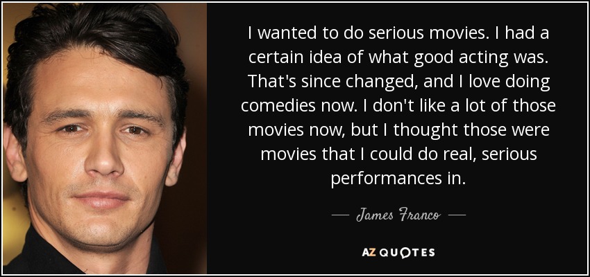 I wanted to do serious movies. I had a certain idea of what good acting was. That's since changed, and I love doing comedies now. I don't like a lot of those movies now, but I thought those were movies that I could do real, serious performances in. - James Franco