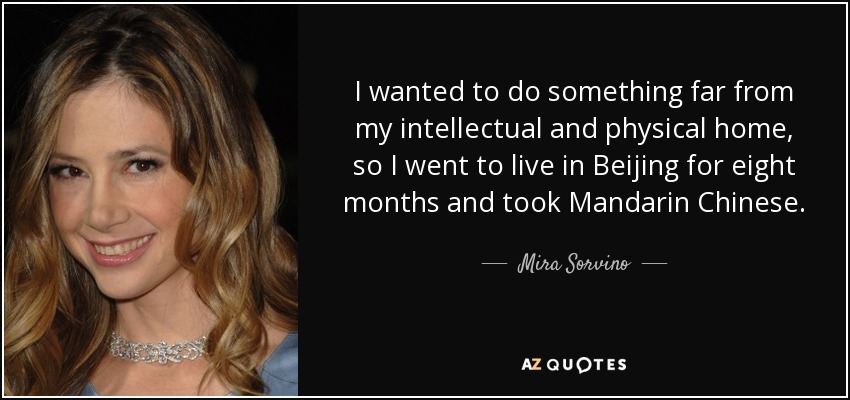 I wanted to do something far from my intellectual and physical home, so I went to live in Beijing for eight months and took Mandarin Chinese. - Mira Sorvino