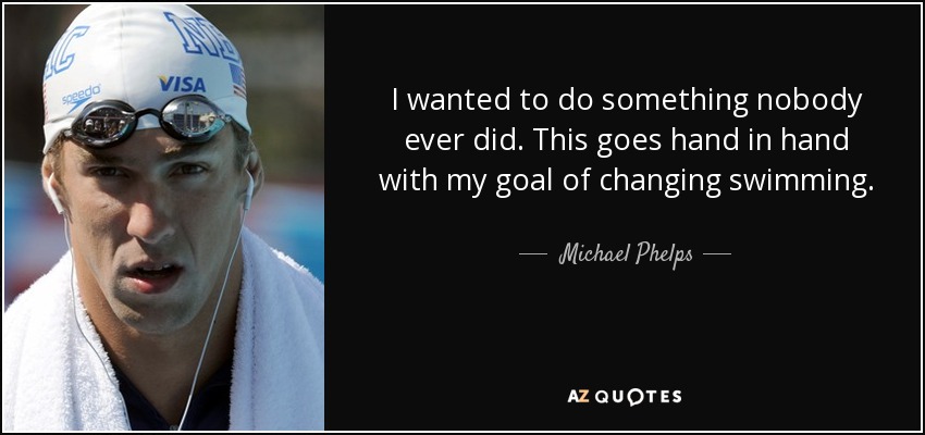 I wanted to do something nobody ever did. This goes hand in hand with my goal of changing swimming. - Michael Phelps