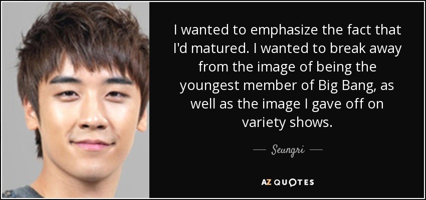 I wanted to emphasize the fact that I'd matured. I wanted to break away from the image of being the youngest member of Big Bang, as well as the image I gave off on variety shows. - Seungri