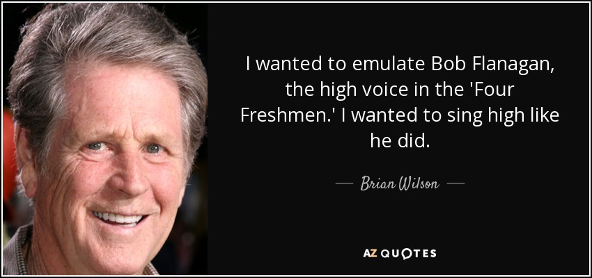 I wanted to emulate Bob Flanagan, the high voice in the 'Four Freshmen.' I wanted to sing high like he did. - Brian Wilson