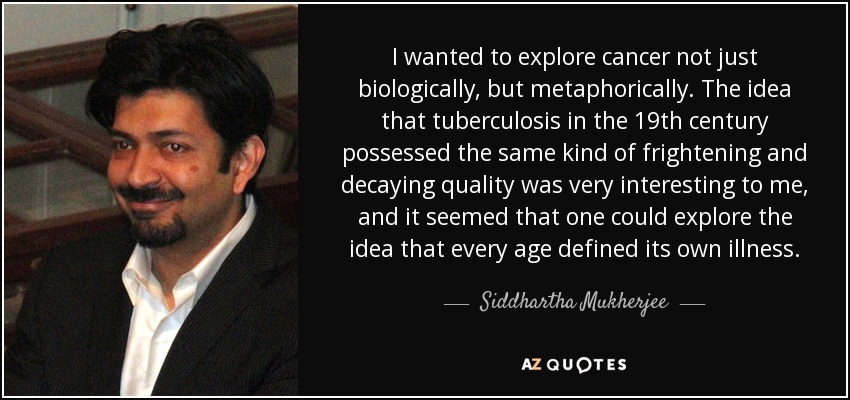 I wanted to explore cancer not just biologically, but metaphorically. The idea that tuberculosis in the 19th century possessed the same kind of frightening and decaying quality was very interesting to me, and it seemed that one could explore the idea that every age defined its own illness. - Siddhartha Mukherjee