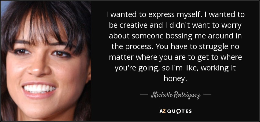 I wanted to express myself. I wanted to be creative and I didn't want to worry about someone bossing me around in the process. You have to struggle no matter where you are to get to where you're going, so I'm like, working it honey! - Michelle Rodriguez