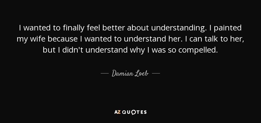 I wanted to finally feel better about understanding. I painted my wife because I wanted to understand her. I can talk to her, but I didn't understand why I was so compelled. - Damian Loeb