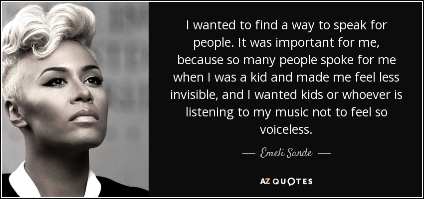I wanted to find a way to speak for people. It was important for me, because so many people spoke for me when I was a kid and made me feel less invisible, and I wanted kids or whoever is listening to my music not to feel so voiceless. - Emeli Sande