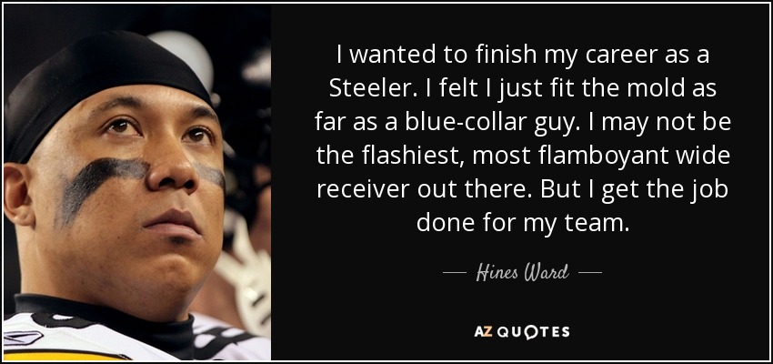 I wanted to finish my career as a Steeler. I felt I just fit the mold as far as a blue-collar guy. I may not be the flashiest, most flamboyant wide receiver out there. But I get the job done for my team. - Hines Ward