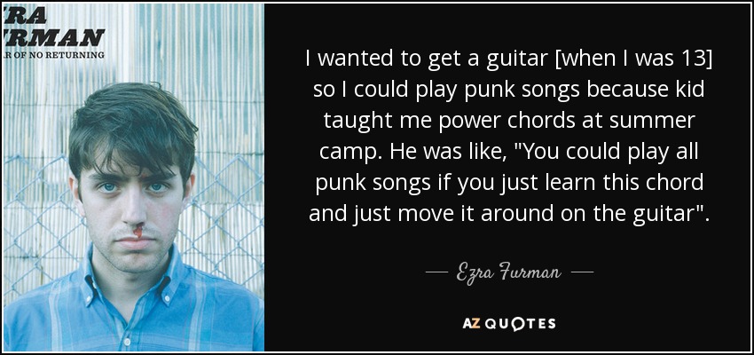 I wanted to get a guitar [when I was 13] so I could play punk songs because kid taught me power chords at summer camp. He was like, 