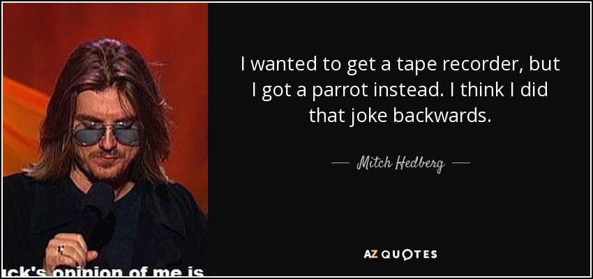 I wanted to get a tape recorder, but I got a parrot instead. I think I did that joke backwards. - Mitch Hedberg