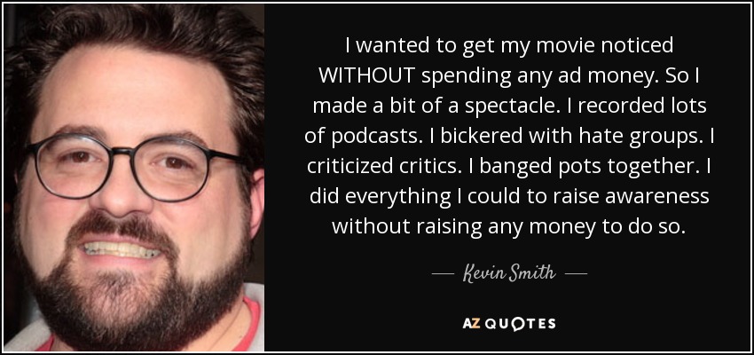 I wanted to get my movie noticed WITHOUT spending any ad money. So I made a bit of a spectacle. I recorded lots of podcasts. I bickered with hate groups. I criticized critics. I banged pots together. I did everything I could to raise awareness without raising any money to do so. - Kevin Smith