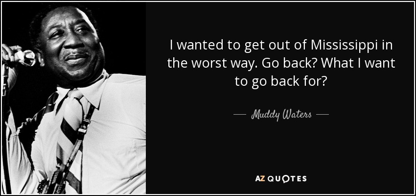 I wanted to get out of Mississippi in the worst way. Go back? What I want to go back for? - Muddy Waters