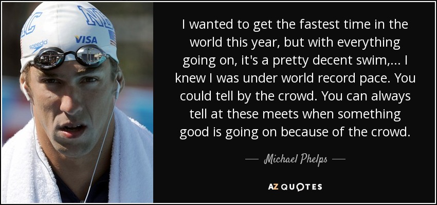 I wanted to get the fastest time in the world this year, but with everything going on, it's a pretty decent swim, ... I knew I was under world record pace. You could tell by the crowd. You can always tell at these meets when something good is going on because of the crowd. - Michael Phelps