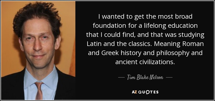 I wanted to get the most broad foundation for a lifelong education that I could find, and that was studying Latin and the classics. Meaning Roman and Greek history and philosophy and ancient civilizations. - Tim Blake Nelson