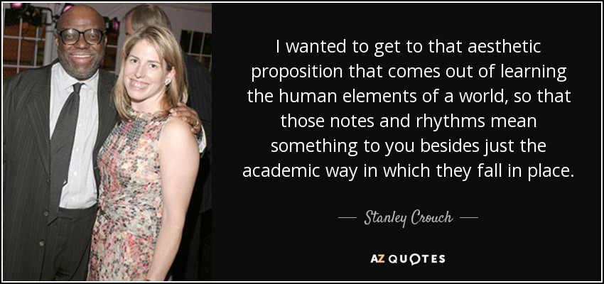 I wanted to get to that aesthetic proposition that comes out of learning the human elements of a world, so that those notes and rhythms mean something to you besides just the academic way in which they fall in place. - Stanley Crouch