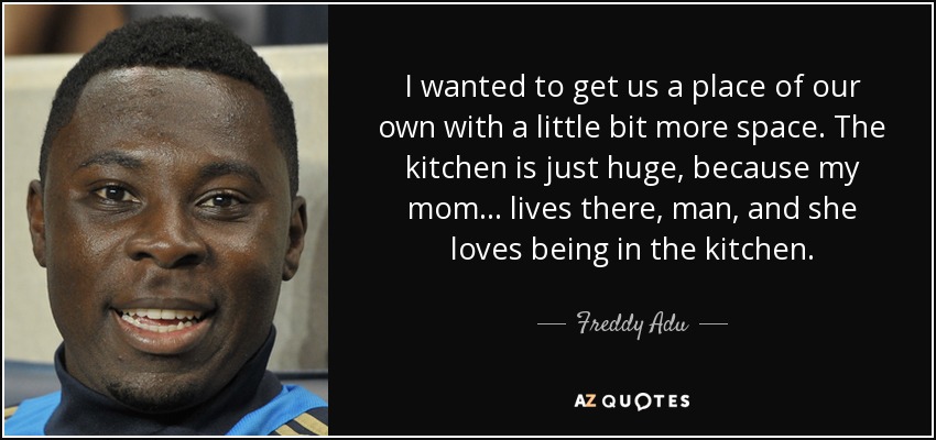 I wanted to get us a place of our own with a little bit more space. The kitchen is just huge, because my mom... lives there, man, and she loves being in the kitchen. - Freddy Adu