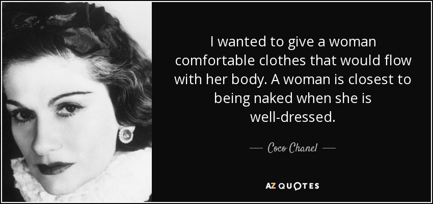 I wanted to give a woman comfortable clothes that would flow with her body. A woman is closest to being naked when she is well-dressed. - Coco Chanel