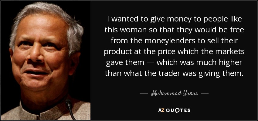 I wanted to give money to people like this woman so that they would be free from the moneylenders to sell their product at the price which the markets gave them — which was much higher than what the trader was giving them. - Muhammad Yunus