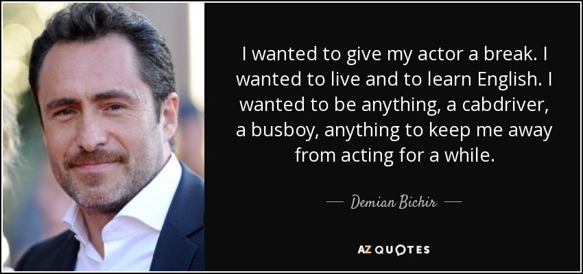 I wanted to give my actor a break. I wanted to live and to learn English. I wanted to be anything, a cabdriver, a busboy, anything to keep me away from acting for a while. - Demian Bichir