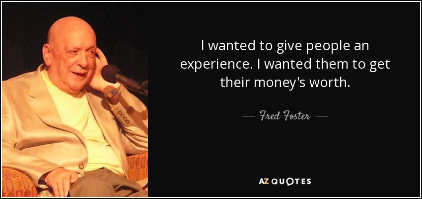 I wanted to give people an experience. I wanted them to get their money's worth. - Fred Foster