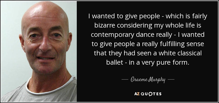 I wanted to give people - which is fairly bizarre considering my whole life is contemporary dance really - I wanted to give people a really fulfilling sense that they had seen a white classical ballet - in a very pure form. - Graeme Murphy
