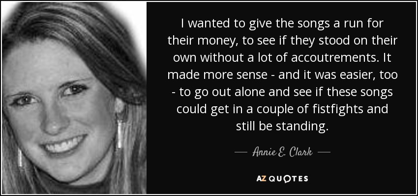 I wanted to give the songs a run for their money, to see if they stood on their own without a lot of accoutrements. It made more sense - and it was easier, too - to go out alone and see if these songs could get in a couple of fistfights and still be standing. - Annie E. Clark