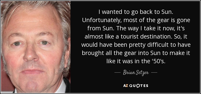 I wanted to go back to Sun. Unfortunately, most of the gear is gone from Sun. The way I take it now, it's almost like a tourist destination. So, it would have been pretty difficult to have brought all the gear into Sun to make it like it was in the '50's. - Brian Setzer