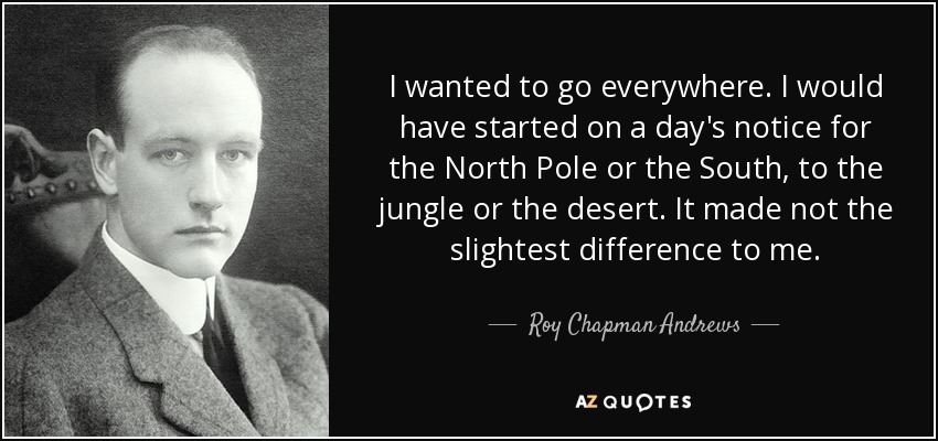 I wanted to go everywhere. I would have started on a day's notice for the North Pole or the South, to the jungle or the desert. It made not the slightest difference to me. - Roy Chapman Andrews
