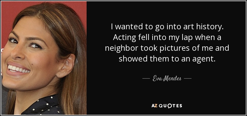 I wanted to go into art history. Acting fell into my lap when a neighbor took pictures of me and showed them to an agent. - Eva Mendes