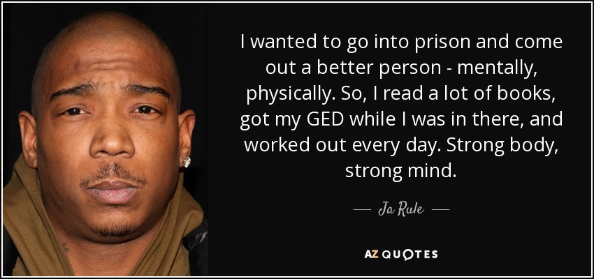 I wanted to go into prison and come out a better person - mentally, physically. So, I read a lot of books, got my GED while I was in there, and worked out every day. Strong body, strong mind. - Ja Rule