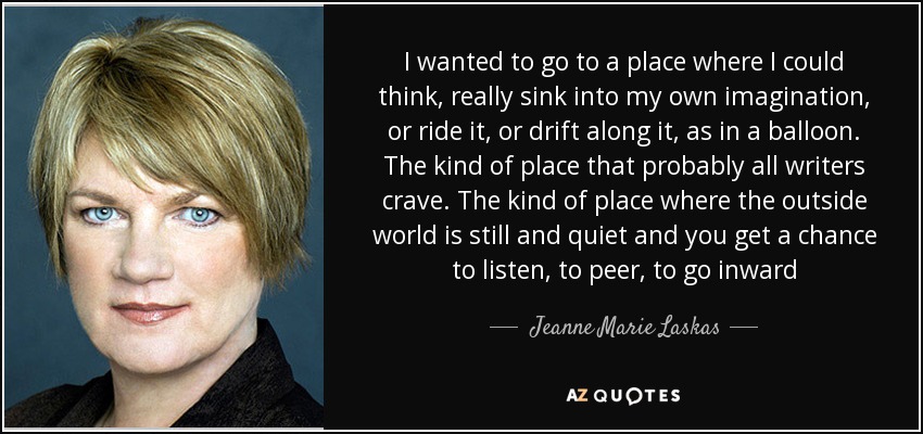 I wanted to go to a place where I could think, really sink into my own imagination, or ride it, or drift along it, as in a balloon. The kind of place that probably all writers crave. The kind of place where the outside world is still and quiet and you get a chance to listen, to peer, to go inward - Jeanne Marie Laskas