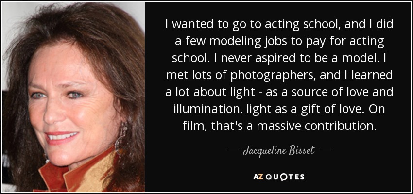 I wanted to go to acting school, and I did a few modeling jobs to pay for acting school. I never aspired to be a model. I met lots of photographers, and I learned a lot about light - as a source of love and illumination, light as a gift of love. On film, that's a massive contribution. - Jacqueline Bisset