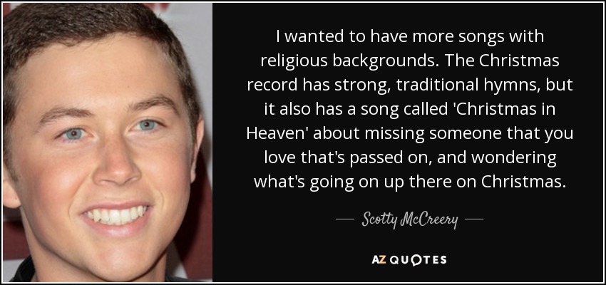 I wanted to have more songs with religious backgrounds. The Christmas record has strong, traditional hymns, but it also has a song called 'Christmas in Heaven' about missing someone that you love that's passed on, and wondering what's going on up there on Christmas. - Scotty McCreery