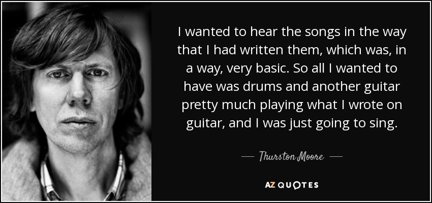 I wanted to hear the songs in the way that I had written them, which was, in a way, very basic. So all I wanted to have was drums and another guitar pretty much playing what I wrote on guitar, and I was just going to sing. - Thurston Moore