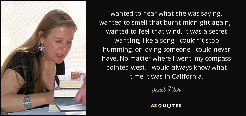 I wanted to hear what she was saying. I wanted to smell that burnt midnight again, I wanted to feel that wind. It was a secret wanting, like a song I couldn't stop humming, or loving someone I could never have. No matter where I went, my compass pointed west. I would always know what time it was in California. - Janet Fitch