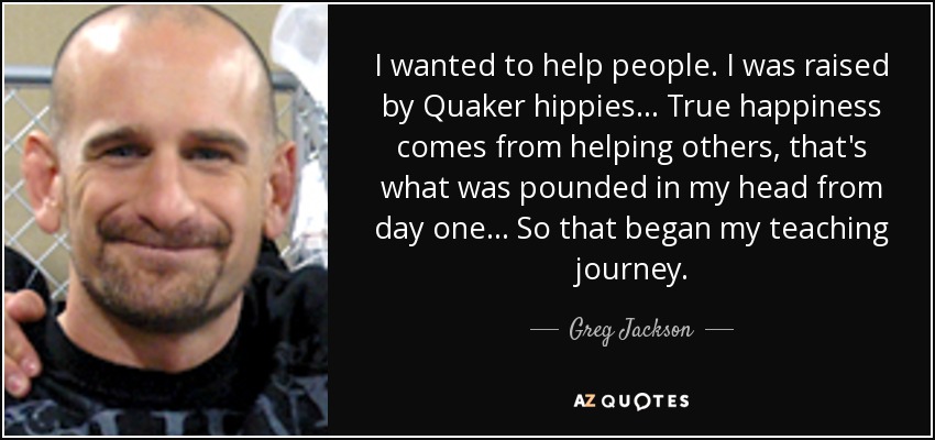 I wanted to help people. I was raised by Quaker hippies... True happiness comes from helping others, that's what was pounded in my head from day one... So that began my teaching journey. - Greg Jackson