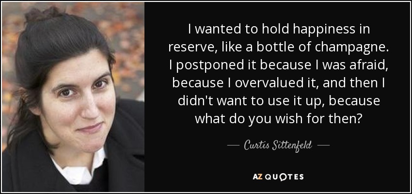 I wanted to hold happiness in reserve, like a bottle of champagne. I postponed it because I was afraid, because I overvalued it, and then I didn't want to use it up, because what do you wish for then? - Curtis Sittenfeld