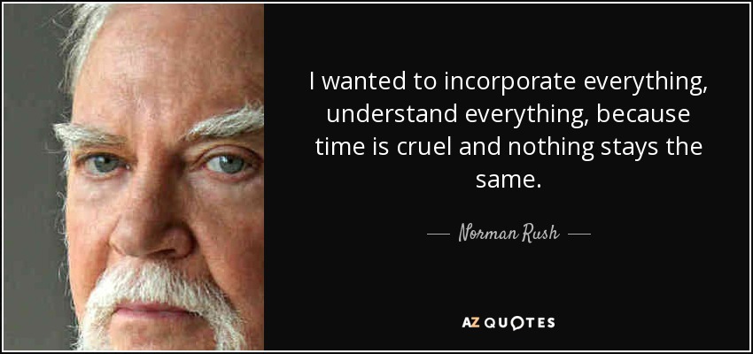I wanted to incorporate everything, understand everything, because time is cruel and nothing stays the same. - Norman Rush