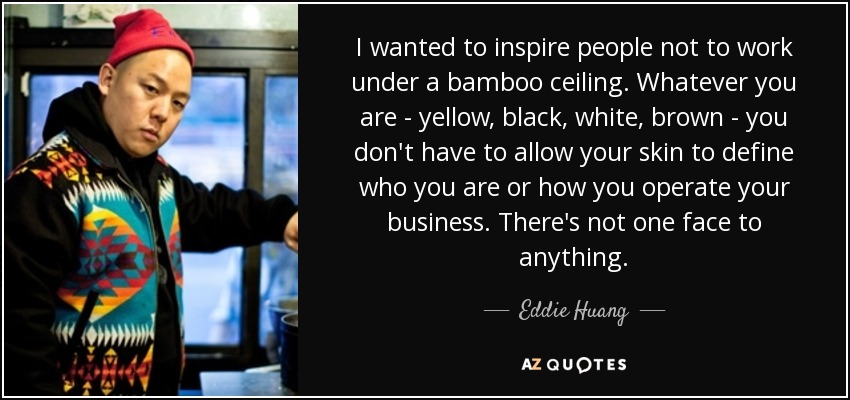 I wanted to inspire people not to work under a bamboo ceiling. Whatever you are - yellow, black, white, brown - you don't have to allow your skin to define who you are or how you operate your business. There's not one face to anything. - Eddie Huang