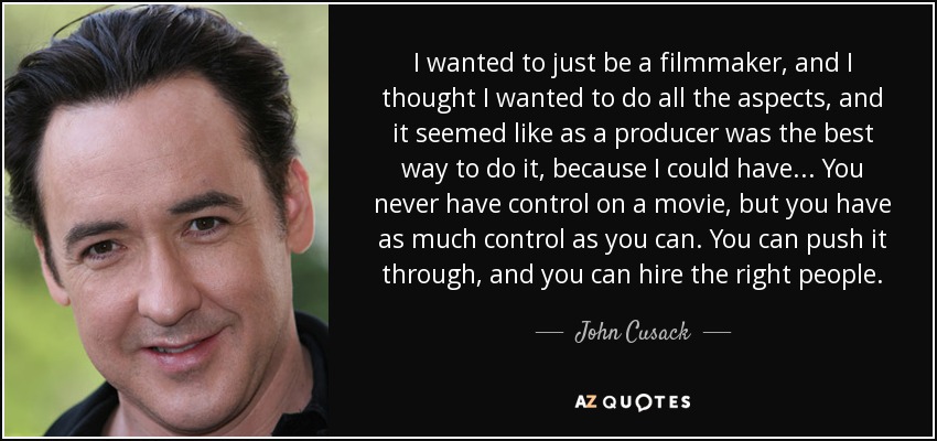 I wanted to just be a filmmaker, and I thought I wanted to do all the aspects, and it seemed like as a producer was the best way to do it, because I could have... You never have control on a movie, but you have as much control as you can. You can push it through, and you can hire the right people. - John Cusack